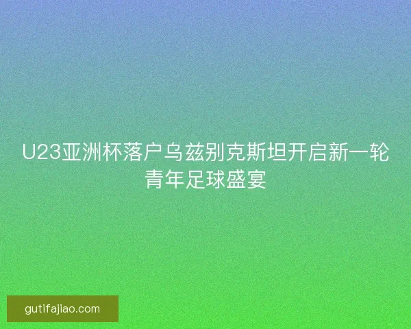 U23亚洲杯落户乌兹别克斯坦开启新一轮青年足球盛宴