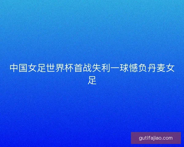 中国女足世界杯首战失利一球憾负丹麦女足