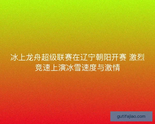 冰上龙舟超级联赛在辽宁朝阳开赛 激烈竞速上演冰雪速度与激情