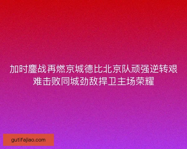 加时鏖战再燃京城德比北京队顽强逆转艰难击败同城劲敌捍卫主场荣耀